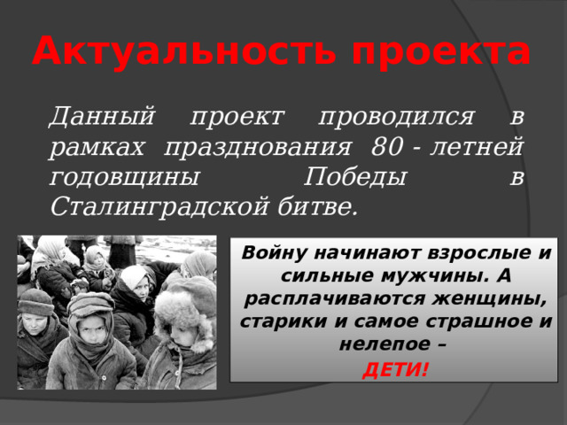 Актуальность проекта Данный проект проводился в рамках празднования 80 - летней годовщины Победы в Сталинградской битве. Войну начинают взрослые и сильные мужчины. А расплачиваются женщины, старики и самое страшное и нелепое – ДЕТИ! 