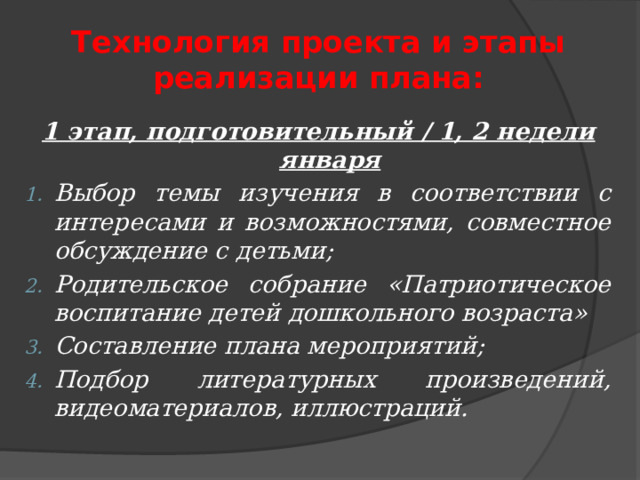 Технология проекта и этапы реализации плана: 1 этап, подготовительный / 1, 2 недели января Выбор темы изучения в соответствии с интересами и возможностями, совместное обсуждение с детьми; Родительское собрание «Патриотическое воспитание детей дошкольного возраста» Составление плана мероприятий; Подбор литературных произведений, видеоматериалов, иллюстраций. 