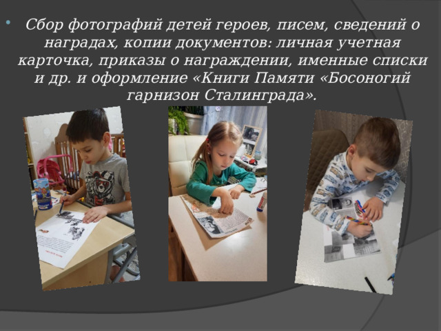 Сбор фотографий детей героев, писем, сведений о наградах, копии документов: личная учетная карточка, приказы о награждении, именные списки и др. и оформление «Книги Памяти «Босоногий гарнизон Сталинграда».   