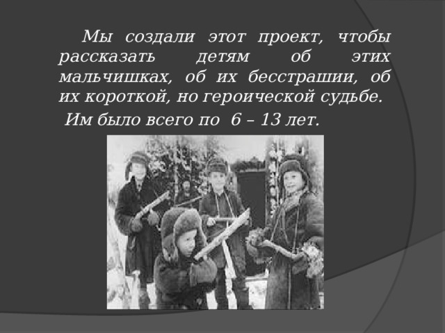  Мы создали этот проект, чтобы рассказать детям об этих мальчишках, об их бесстрашии, об их короткой, но героической судьбе.  Им было всего по 6 – 13 лет.  