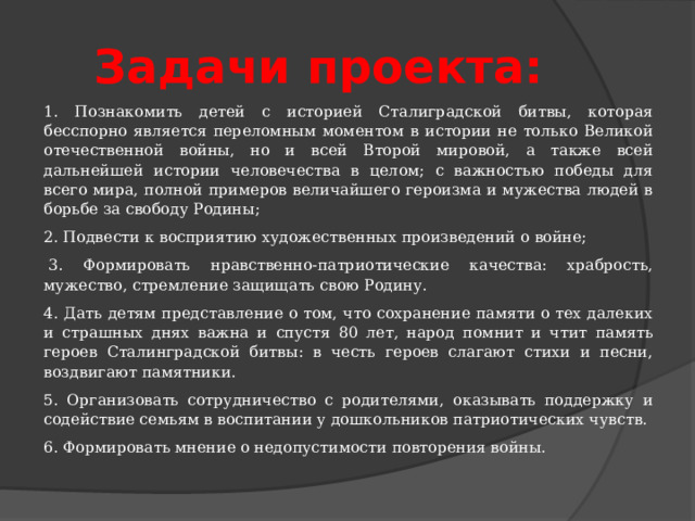 Задачи проекта: 1. Познакомить детей с историей Сталиградской битвы, которая бесспорно является переломным моментом в истории не только Великой отечественной войны, но и всей Второй мировой, а также всей дальнейшей истории человечества в целом; с важностью победы для всего мира, полной примеров величайшего героизма и мужества людей в борьбе за свободу Родины;  2. Подвести к восприятию художественных произведений о войне;   3. Формировать нравственно-патриотические качества: храбрость, мужество, стремление защищать свою Родину. 4. Дать детям представление о том, что сохранение памяти о тех далеких и страшных днях важна и спустя 80 лет, народ помнит и чтит память героев Сталинградской битвы: в честь героев слагают стихи и песни, воздвигают памятники. 5. Организовать сотрудничество с родителями, оказывать поддержку и содействие семьям в воспитании у дошкольников патриотических чувств. 6. Формировать мнение о недопустимости повторения войны. 