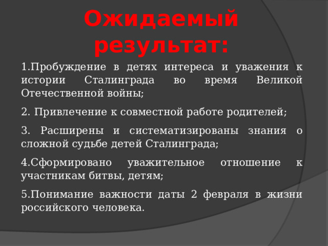Ожидаемый результат: 1.Пробуждение в детях интереса и уважения к истории Сталинграда во время Великой Отечественной войны; 2. Привлечение к совместной работе родителей; 3. Расширены и систематизированы знания о сложной судьбе детей Сталинграда; 4.Сформировано уважительное отношение к участникам битвы, детям; 5.Понимание важности даты 2 февраля в жизни российского человека. 