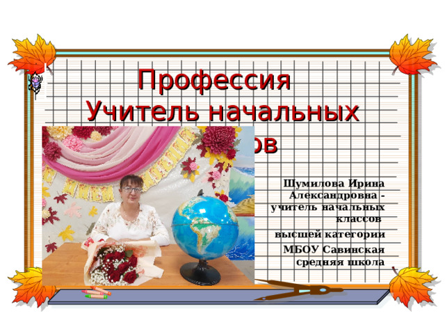 Профессия  Учитель начальных классов Шумилова Ирина Александровна -учитель начальных классов высшей категории МБОУ Савинская средняя школа 