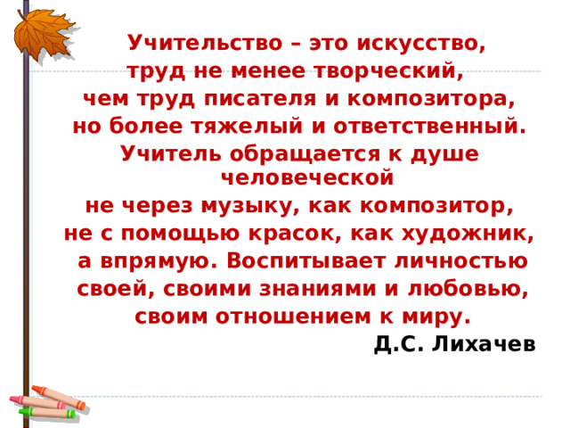  Учительство – это искусство, труд не менее творческий, чем труд писателя и композитора,  но более тяжелый и ответственный. Учитель обращается к душе человеческой  не через музыку, как композитор, не с помощью красок, как художник,  а впрямую. Воспитывает личностью  своей, своими знаниями и любовью,  своим отношением к миру.       Д.С. Лихачев 