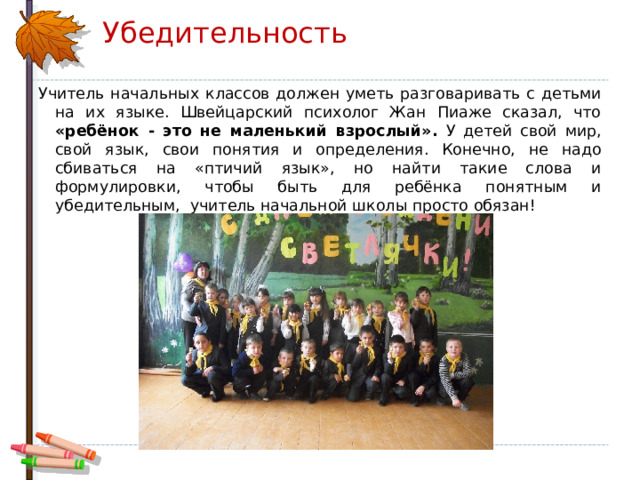 Убедительность Учитель начальных классов должен уметь разговаривать с детьми на их языке. Швейцарский психолог Жан Пиаже сказал, что «ребёнок - это не маленький взрослый». У детей свой мир, свой язык, свои понятия и определения. Конечно, не надо сбиваться на «птичий язык», но найти такие слова и формулировки, чтобы быть для ребёнка понятным и убедительным, учитель начальной школы просто обязан! 