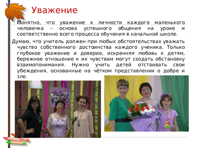 Уважение  П онятно, что уважение к личности каждого маленького человечка – основа успешного общения на уроке и соответственно всего процесса обучения в начальной школе. Думаю, что учитель должен при любых обстоятельствах уважать чувство собственного достоинства каждого ученика. Только глубокое уважение и доверие, искренняя любовь к детям, бережное отношение к их чувствам могут создать обстановку взаимопонимания. Нужно учить детей отстаивать свои убеждения, основанные на чётком представлении о добре и зле. 