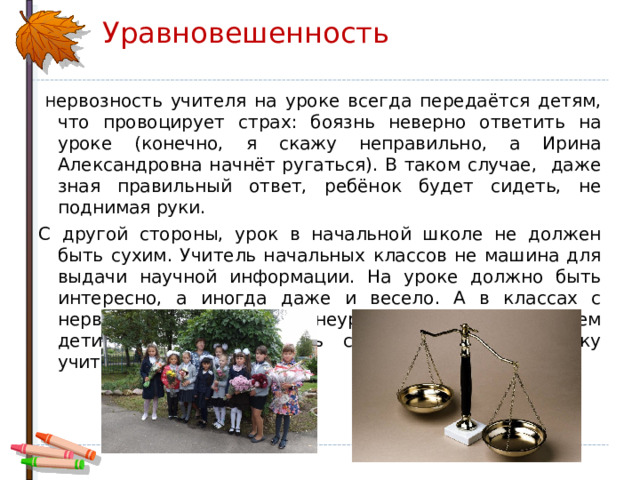 Уравновешенность  Н ервозность учителя на уроке всегда передаётся детям, что провоцирует страх: боязнь неверно ответить на уроке (конечно, я скажу неправильно, а Ирина Александровна начнёт ругаться). В таком случае, даже зная правильный ответ, ребёнок будет сидеть, не поднимая руки. С другой стороны, урок в начальной школе не должен быть сухим. Учитель начальных классов не машина для выдачи научной информации. На уроке должно быть интересно, а иногда даже и весело. А в классах с нервозной обстановкой и неуравновешенным учителем дети боятся реагировать смехом даже на шутку учителя. 