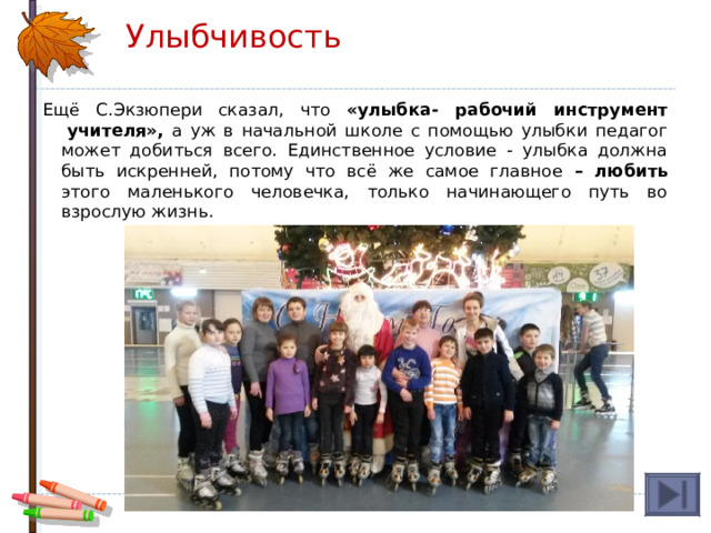 Улыбчивость Ещё С.Экзюпери сказал, что «улыбка- рабочий инструмент  учителя», а уж в начальной школе с помощью улыбки педагог может добиться всего. Единственное условие - улыбка должна быть искренней, потому что всё же самое главное – любить этого маленького человечка, только начинающего путь во взрослую жизнь. 