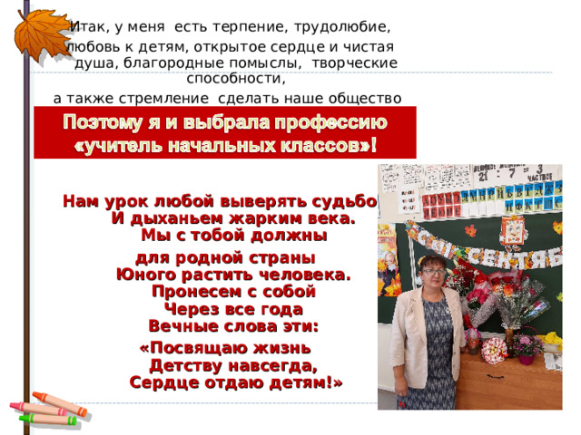  Итак, у меня есть терпение, трудолюбие,  любовь к детям, открытое сердце и чистая душа, благородные помыслы, творческие способности, а также стремление сделать наше общество лучше – Нам урок любой выверять судьбой  И дыханьем жарким века.  Мы с тобой должны для родной страны  Юного растить человека.  Пронесем с собой  Через все года  Вечные слова эти: «Посвящаю жизнь  Детству навсегда,  Сердце отдаю детям!» 