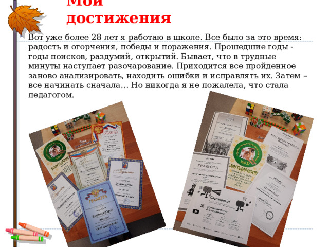 Мои достижения Вот уже более 28 лет я работаю в школе. Все было за это время: радость и огорчения, победы и поражения. Прошедшие годы - годы поисков, раздумий, открытий. Бывает, что в трудные минуты наступает разочарование. Приходится все пройденное заново анализировать, находить ошибки и исправлять их. Затем – все начинать сначала… Но никогда я не пожалела, что стала педагогом.  