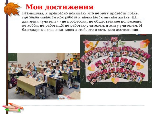 Мои достижения Размышляя, я прекрасно понимаю, что не могу провести грань, где заканчивается моя работа и начинается личная жизнь. Да, для меня «учитель» - не профессия, не общественное положение, не хобби, не работа…Я не работаю учителем, я живу учителем. И благодарные глазенки моих детей, это и есть мои достижения.  