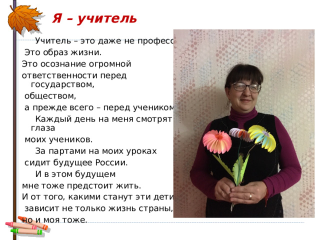 Я – учитель    Учитель – это даже не профессия.  Это образ жизни. Это осознание огромной ответственности перед государством,  обществом,  а прежде всего – перед учеником.  Каждый день на меня смотрят глаза  моих учеников.  За партами на моих уроках  сидит будущее России.  И в этом будущем мне тоже предстоит жить. И от того, какими станут эти дети,  зависит не только жизнь страны, но и моя тоже. 