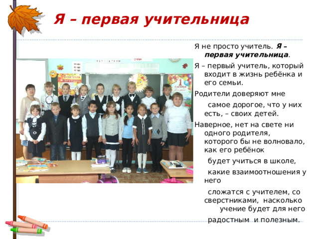  Я – первая учительница Я не просто учитель. Я – первая учительница . Я – первый учитель, который входит в жизнь ребёнка и его семьи. Родители доверяют мне  самое дорогое, что у них есть, – своих детей. Наверное, нет на свете ни одного родителя, которого бы не волновало, как его ребёнок  будет учиться в школе,  какие взаимоотношения у него  сложатся с учителем, со сверстниками, насколько учение будет для него  радостным и полезным. 