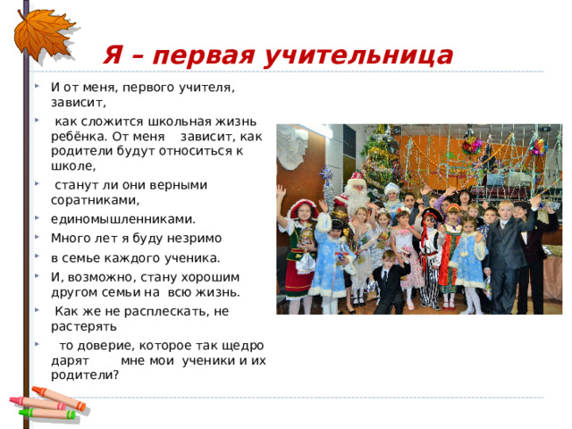 Я – первая учительница И от меня, первого учителя, зависит,  как сложится школьная жизнь ребёнка. От меня зависит, как родители будут относиться к школе,  станут ли они верными соратниками, единомышленниками. Много лет я буду незримо в семье каждого ученика. И, возможно, стану хорошим другом семьи на всю жизнь.  Как же не расплескать, не растерять  то доверие, которое так щедро дарят мне мои ученики и их родители? 