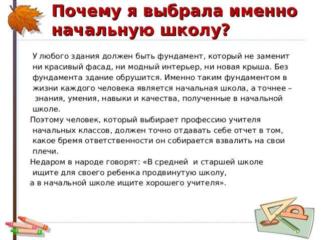 Почему я выбрала именно начальную школу?  У любого здания должен быть фундамент, который не заменит  ни красивый фасад, ни модный интерьер, ни новая крыша. Без  фундамента здание обрушится. Именно таким фундаментом в  жизни каждого человека является начальная школа, а точнее –  знания, умения, навыки и качества, полученные в начальной  школе. Поэтому человек, который выбирает профессию учителя  начальных классов, должен точно отдавать себе отчет в том,  какое бремя ответственности он собирается взвалить на свои  плечи. Недаром в народе говорят: «В средней  и старшей школе  ищите для своего ребенка продвинутую школу, а в начальной школе ищите хорошего учителя». 