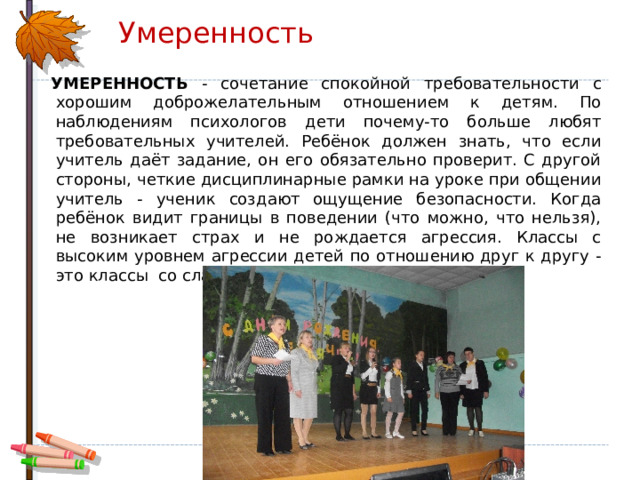 Умеренность  УМЕРЕННОСТЬ - сочетание спокойной требовательности с хорошим доброжелательным отношением к детям. По наблюдениям психологов дети почему-то больше любят требовательных учителей. Ребёнок должен знать, что если учитель даёт задание, он его обязательно проверит. С другой стороны, четкие дисциплинарные рамки на уроке при общении учитель - ученик создают ощущение безопасности. Когда ребёнок видит границы в поведении (что можно, что нельзя), не возникает страх и не рождается агрессия. Классы с высоким уровнем агрессии детей по отношению друг к другу - это классы  со слабой дисциплиной. 