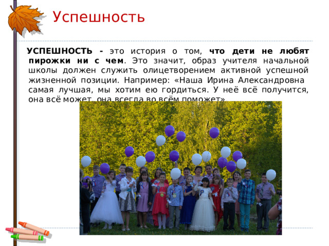 Успешность  УСПЕШНОСТЬ - это история о том, что дети не любят пирожки ни с чем . Это значит, образ учителя начальной школы должен служить олицетворением активной успешной жизненной позиции. Например: «Наша Ирина Александровна самая лучшая, мы хотим ею гордиться. У неё всё получится, она всё может, она всегда во всём поможет». 