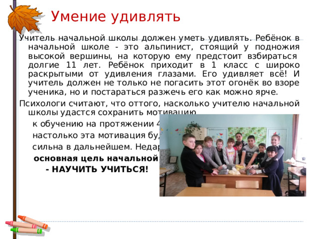 Умение удивлять Учитель начальной школы должен уметь удивлять. Ребёнок в начальной школе - это альпинист, стоящий у подножия высокой вершины, на которую ему предстоит взбираться  долгие 11 лет. Ребёнок приходит в 1 класс с широко раскрытыми от удивления глазами. Его удивляет всё! И учитель должен не только не погасить этот огонёк во взоре ученика, но и постараться разжечь его как можно ярче. Психологи считают, что оттого, насколько учителю начальной школы удастся сохранить мотивацию  к обучению на протяжении 4 лет,  настолько эта мотивация будет  сильна в дальнейшем. Недаром  основная цель начальной школы  - НАУЧИТЬ УЧИТЬСЯ!  