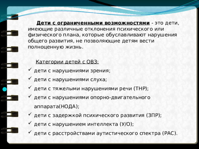  Дети с ограниченными возможностями - это дети, имеющие различные отклонения психического или физического плана, которые обуславливают нарушения общего развития, не позволяющие детям вести полноценную жизнь.  Категории детей с ОВЗ: дети с нарушениями зрения; дети с нарушениями слуха; дети с тяжелыми нарушениями речи (ТНР); дети с нарушениями опорно-двигательного аппарата(НОДА); дети с задержкой психического развития (ЗПР); дети с нарушением интеллекта (У/О); дети с расстройствами аутистического спектра (РАС). 