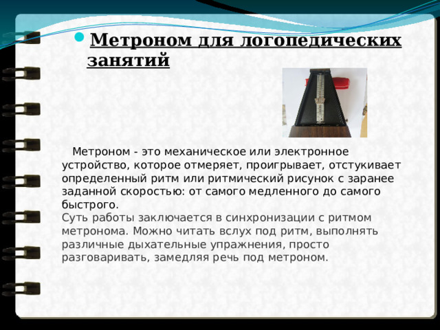 Метроном для логопедических занятий      Метроном - это механическое или электронное устройство, которое отмеряет, проигрывает, отстукивает определенный ритм или ритмический рисунок с заранее заданной скоростью: от самого медленного до самого быстрого. Суть работы заключается в синхронизации с ритмом метронома. Можно читать вслух под ритм, выполнять различные дыхательные упражнения, просто разговаривать, замедляя речь под метроном. 