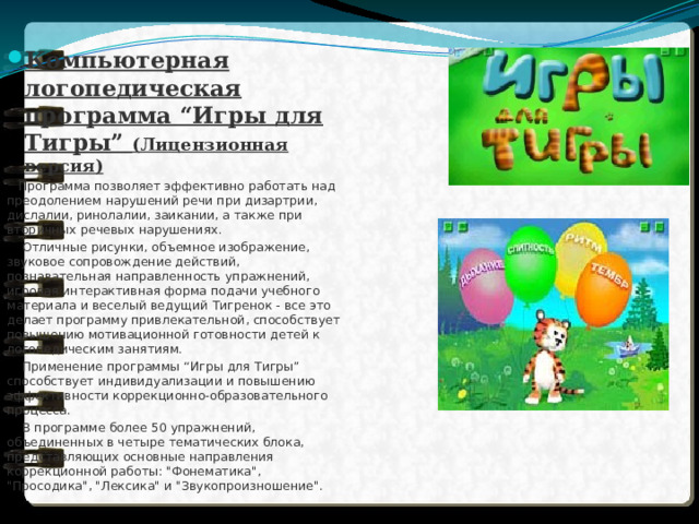 Компьютерная логопедическая программа “Игры для Тигры” (Лицензионная версия)  Программа позволяет эффективно работать над преодолением нарушений речи при дизартрии, дислалии, ринолалии, заикании, а также при вторичных речевых нарушениях.  Отличные рисунки, объемное изображение, звуковое сопровождение действий, познавательная направленность упражнений, игровая интерактивная форма подачи учебного материала и веселый ведущий Тигренок - все это делает программу привлекательной, способствует повышению мотивационной готовности детей к логопедическим занятиям.  Применение программы “Игры для Тигры” способствует индивидуализации и повышению эффективности коррекционно-образовательного процесса.  В программе более 50 упражнений, объединенных в четыре тематических блока, представляющих основные направления коррекционной работы: 