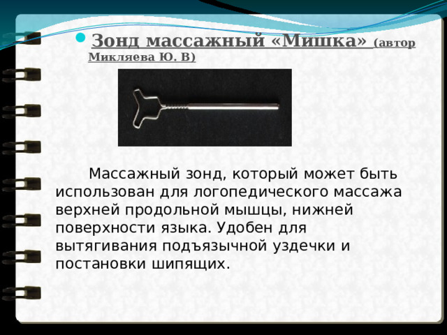 Зонд массажный «Мишка» (автор Микляева Ю. В)      Массажный зонд, который может быть использован для логопедического массажа верхней продольной мышцы, нижней поверхности языка. Удобен для вытягивания подъязычной уздечки и постановки шипящих. 