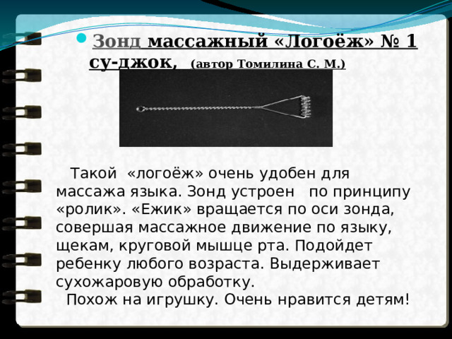 Зонд массажный «Логоёж» № 1 cу-джок, (автор Томилина С. М.)    Такой «логоёж» очень удобен для массажа языка. Зонд устроен по принципу «ролик». «Ежик» вращается по оси зонда, совершая массажное движение по языку, щекам, круговой мышце рта. Подойдет ребенку любого возраста. Выдерживает сухожаровую обработку.  Похож на игрушку. Очень нравится детям! 