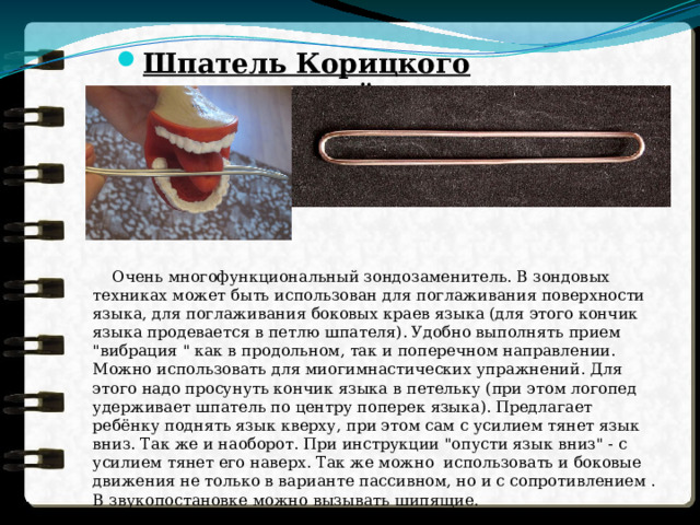 Шпатель Корицкого полированный  Очень многофункциональный зондозаменитель. В зондовых техниках может быть использован для поглаживания поверхности языка, для поглаживания боковых краев языка (для этого кончик языка продевается в петлю шпателя). Удобно выполнять прием 