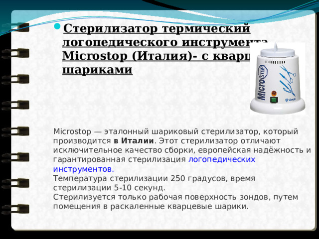 Стерилизатор термический логопедического инструмента Microstop (Италия)- с кварцевыми шариками  Microstop — эталонный шариковый стерилизатор, который производится  в Италии . Этот стерилизатор отличают исключительное качество сборки, европейская надёжность и гарантированная стерилизация  логопедических инструментов.  Температура стерилизации 250 градусов, время стерилизации 5-10 секунд.  Стерилизуется только рабочая поверхность зондов, путем помещения в раскаленные кварцевые шарики. 