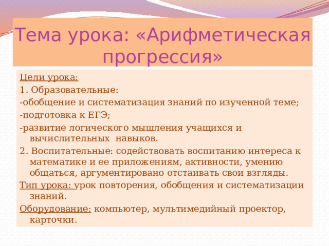 Тема урока: «Арифметическая прогрессия» Цели урока: 1. Образовательные: -обобщение и систематизация знаний по изученной теме; -подготовка к ЕГЭ; -развитие логического мышления учащихся и вычислительных навыков. 2. Воспитательные: содействовать воспитанию интереса к математике и ее приложениям, активности, умению общаться, аргументировано отстаивать свои взгляды. Тип урока: урок повторения, обобщения и систематизации знаний. Оборудование: компьютер, мультимедийный проектор, карточки. 