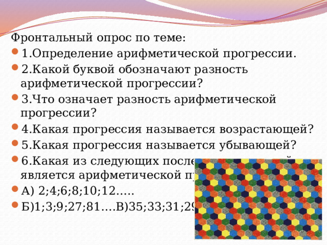 Фронтальный опрос по теме: 1.Определение арифметической прогрессии. 2.Какой буквой обозначают разность арифметической прогрессии? 3.Что означает разность арифметической прогрессии? 4.Какая прогрессия называется возрастающей? 5.Какая прогрессия называется убывающей? 6.Какая из следующих последовательностей является арифметической прогрессией? А) 2;4;6;8;10;12….. Б)1;3;9;27;81….В)35;33;31;29;27…. 