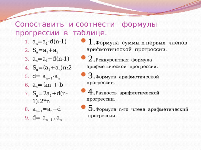 Сопоставить и соотнести формулы прогрессии в таблице. а n =а 1 -d(n-1) S n =a 1 +a 2 a n =a 1 +d(n-1) S n =(a 1 +a n )n:2 d= a n+1 -a n a n = kn + b S n =2a 1 +d(n-1):2*n a n+1 =a n +d d= a n+1 / a n а n =а 1 -d(n-1) S n =a 1 +a 2 a n =a 1 +d(n-1) S n =(a 1 +a n )n:2 d= a n+1 -a n a n = kn + b S n =2a 1 +d(n-1):2*n a n+1 =a n +d d= a n+1 / a n 1. Формула суммы n первых членов арифметической прогрессии. 2. Реккурентная формула арифметической прогрессии.  3. Формула арифметической прогрессии. 4. Разность арифметической прогрессии. 5. Формула n-го члена арифметический прогрессии.  