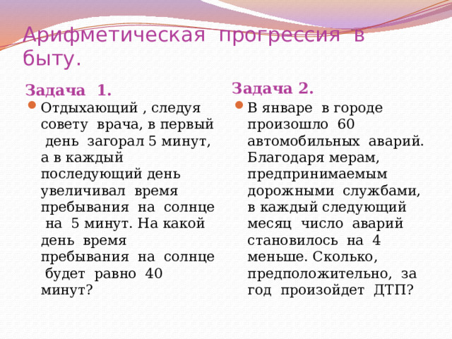 Арифметическая прогрессия в быту. Задача 1. Задача 2. Отдыхающий , следуя совету врача, в первый день загорал 5 минут, а в каждый последующий день увеличивал время пребывания на солнце на 5 минут. На какой день время пребывания на солнце будет равно 40 минут? В январе в городе произошло 60 автомобильных аварий. Благодаря мерам, предпринимаемым дорожными службами, в каждый следующий месяц число аварий становилось на 4 меньше. Сколько, предположительно, за год произойдет ДТП? 