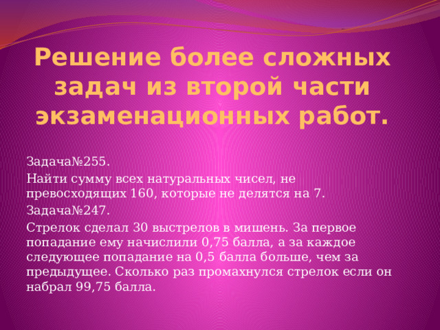 Решение более сложных задач из второй части экзаменационных работ. Задача№255. Найти сумму всех натуральных чисел, не превосходящих 160, которые не делятся на 7. Задача№247. Стрелок сделал 30 выстрелов в мишень. За первое попадание ему начислили 0,75 балла, а за каждое следующее попадание на 0,5 балла больше, чем за предыдущее. Сколько раз промахнулся стрелок если он набрал 99,75 балла. 