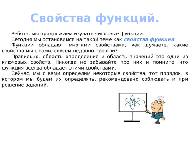 Свойства функций.  Ребята, мы продолжаем изучать числовые функции.  Сегодня мы остановимся на такой теме как свойства функции .  Функции обладают многими свойствами, как думаете, какие свойства мы с вами, совсем недавно прошли?  Правильно, область определения и область значений это одни из ключевых свойств. Никогда не забывайте про них и помните, что функция всегда обладает этими свойствами.  Сейчас, мы с вами определим некоторые свойства, тот порядок, в котором мы будем их определять, рекомендовано соблюдать и при решение заданий. 