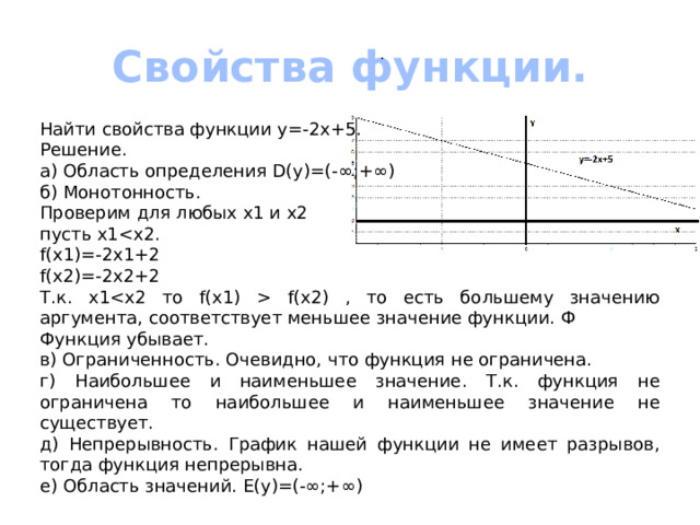 Свойства функции. . Найти свойства функции y=-2x+5. Решение. а) Область определения D(y)=(-∞;+∞) б) Монотонность. Проверим для любых х1 и х2 пусть х1f(x1)=-2x1+2 f(x2)=-2x2+2 Т.к. х1 f(x2) , то есть большему значению аргумента, соответствует меньшее значение функции. Ф Функция убывает. в) Ограниченность. Очевидно, что функция не ограничена. г) Наибольшее и наименьшее значение. Т.к. функция не ограничена то наибольшее и наименьшее значение не существует. д) Непрерывность. График нашей функции не имеет разрывов, тогда функция непрерывна. е) Область значений. Е(у)=(-∞;+∞) 