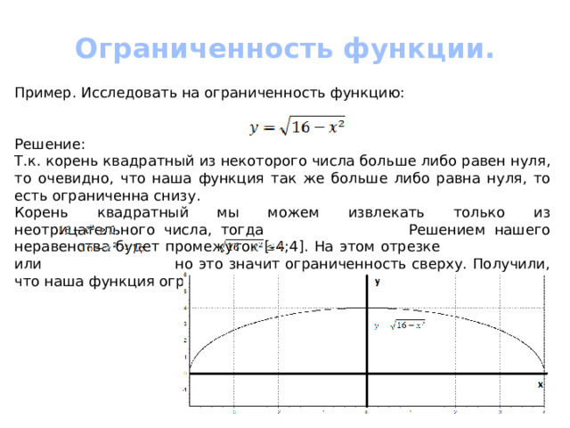 Ограниченность функции.  Пример. Исследовать на ограниченность функцию: Решение: Т.к. корень квадратный из некоторого числа больше либо равен нуля, то очевидно, что наша функция так же больше либо равна нуля, то есть ограниченна снизу. Корень квадратный мы можем извлекать только из неотрицательного числа, тогда Решением нашего неравенства будет промежуток [-4;4]. На этом отрезке или но это значит ограниченность сверху. Получили, что наша функция ограниченна двумя прямыми у=0 и у=4. 