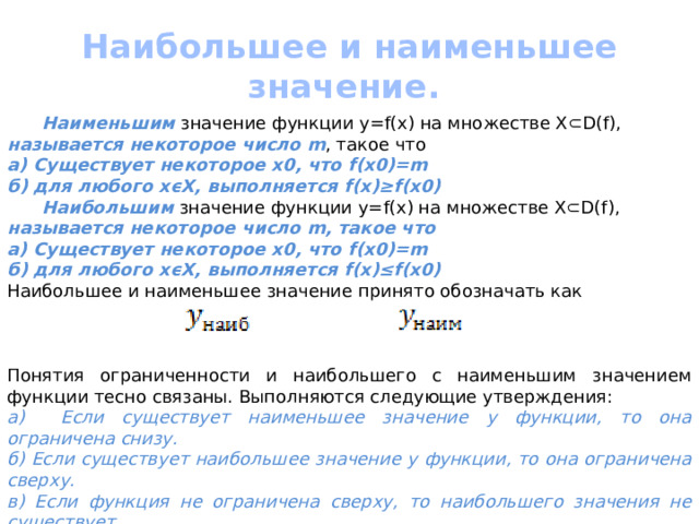 Наибольшее и наименьшее значение.  Наименьшим значение функции y=f(x) на множестве Х⊂D(f), называется некоторое число m , такое что a) Существует некоторое х0, что f(x0)=m б) для любого хϵХ, выполняется f(x)≥f(x0)  Наибольшим значение функции y=f(x) на множестве Х⊂D(f), называется некоторое число m, такое что a) Существует некоторое х0, что f(x0)=m б) для любого хϵХ, выполняется f(x)≤f(x0) Наибольшее и наименьшее значение принято обозначать как  Понятия ограниченности и наибольшего с наименьшим значением функции тесно связаны. Выполняются следующие утверждения: а) Если существует наименьшее значение у функции, то она ограничена снизу. б) Если существует наибольшее значение у функции, то она ограничена сверху. в) Если функция не ограничена сверху, то наибольшего значения не существует. г) Если функция не ограничена снизу, то наименьшего значения не существует. 