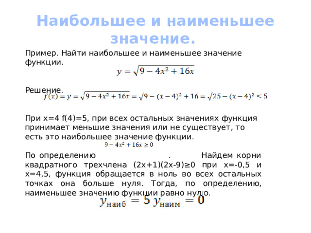 Наибольшее и наименьшее значение. . Пример. Найти наибольшее и наименьшее значение функции. Решение. При х=4 f(4)=5, при всех остальных значениях функция принимает меньшие значения или не существует, то есть это наибольшее значение функции. По определению . Найдем корни квадратного трехчлена (2х+1)(2х-9)≥0 при х=-0,5 и х=4,5, функция обращается в ноль во всех остальных точках она больше нуля. Тогда, по определению, наименьшее значению функции равно нулю. 