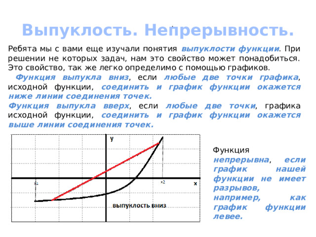 Выпуклость. Непрерывность. . Ребята мы с вами еще изучали понятия выпуклости функции . При решении не которых задач, нам это свойство может понадобиться. Это свойство, так же легко определимо с помощью графиков.  Функция выпукла вниз , если любые две точки графика , исходной функции, соединить и график функции окажется ниже линии соединения точек. Функция выпукла вверх , если любые две точки , графика исходной функции, соединить и график функции окажется выше линии соединения точек. Функция непрерывна , если график нашей функции не имеет разрывов, например, как график функции левее. 