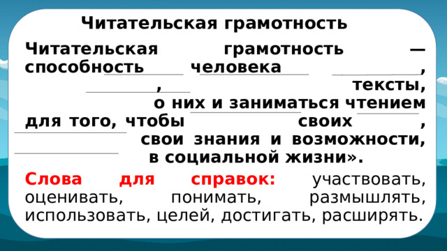 Читательская грамотность Читательская грамотность — способность человека понимать , использовать , оценивать тексты, размышлять о них и заниматься чтением для того, чтобы достигать своих целей , расширять свои знания и возможности, участвовать в социальной жизни». Слова для справок: участвовать, оценивать, понимать, размышлять, использовать, целей, достигать, расширять.  