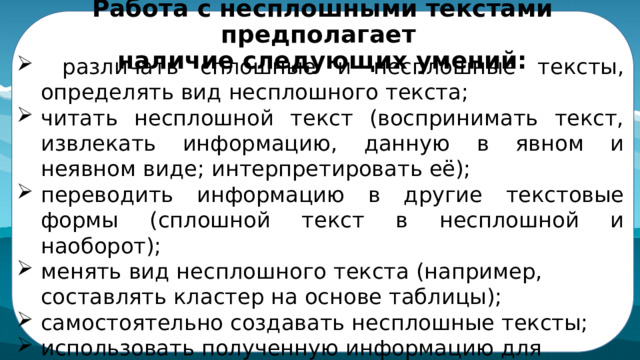 Работа с несплошными текстами предполагает  наличие следующих умений:   различать сплошные и несплошные тексты, определять вид несплошного текста; читать несплошной текст (воспринимать текст, извлекать информацию, данную в явном и неявном виде; интерпретировать её); переводить информацию в другие текстовые формы (сплошной текст в несплошной и наоборот); менять вид несплошного текста (например, составлять кластер на основе таблицы); самостоятельно создавать несплошные тексты; использовать полученную информацию для решения учебной  задачи. 
