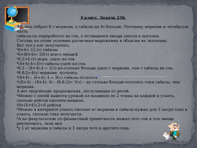 4 класс. Задача 236. Фермер собрал 8 т моркови, а свёклы на 4т больше. Половину моркови и четвёртую часть свёклы он переработал на сок, а оставшиеся овощи увезли в магазин. Составь по этому условию различные выражения и объясни их значения. Вот что у нас получилось: 8+4= 12 (т) свёклы 8+(8+4)= 20(т) всего овощей 8:2=4 (т) морк. ушло на сок (8+4):4=3(т) свёклы ушло на сок. 8:2 – (8+4):4 = 1(т) на столько больше ушло т моркови, чем т свёклы на сок. 8-8:2=4(т) моркови осталось (8+4) – (8+4): 4 = 9(т) свёклы осталось ((8+4) – (8+4): 4) – (8-8:2)= 5(т) – на столько больше осталось тонн свёклы, чем моркови. А вот творческие предложения, поступившие от детей. Можно с полей вывезти урожай на машинах по 2 тонны на каждой и узнать, сколько рейсов сделаем машина. (8+(8+4)):2=6 рейсов Можно в интернете узнать сколько кг моркови и свёклы нужно для 1 литра сока и узнать, сколько сока получится. А на факультативе по финансовой грамотности можно этот сок и эти овощи реализовать, зная цен у 1 кг моркови и свёклы и 1 литра того и другого сока. 