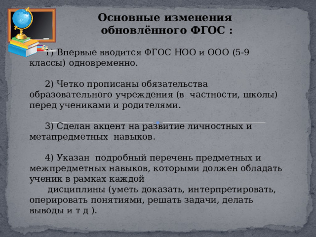 Основные изменения обновлённого ФГОС : 1) Впервые вводится ФГОС НОО и ООО (5-9 классы) одновременно. 2) Четко прописаны обязательства образовательного учреждения (в частности, школы) перед учениками и родителями. 3) Сделан акцент на развитие личностных и метапредметных навыков. 4) Указан подробный перечень предметных и межпредметных навыков, которыми должен обладать ученик в рамках каждой  дисциплины (уметь доказать, интерпретировать, оперировать понятиями, решать задачи, делать выводы и т д ). 