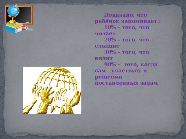 Доказано, что ребёнок запоминает : 10% - того, что читает 20% - того, что слышит 30% - того, что видит 90% - того, когда сам участвует в решении поставленных задач. 