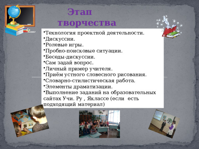 Этап творчества Технология проектной деятельности. Дискуссии. Ролевые игры. Пробно-поисковые ситуации. Беседы-дискуссии. Сам задай вопрос. Личный пример учителя. Приём устного словесного рисования. Словарно-стилистическая работа. Элементы драматизации. Выполнение заданий на образовательных сайтах Учи. Ру , Яклассе (если есть подходящий материал) 