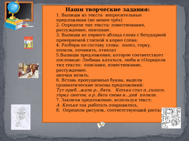 Наши творческие задания: 1. Выпиши из текста вопросительные предложения (не менее трёх) 2. Определи тип текста: повествование, рассуждение, описание. 3. Выпиши из первого абзаца слова с безударной проверяемой гласной в корне слова: 4. Разбери по составу слова: полез, горку, полили, починить, отвязал 5.Выпиши предложение, которое соответствует пословице: Любишь кататься, люби и сОпредели тип текста: описание, повествование, рассуждение. аночки возить. 6. Вставь пропущенные буквы, выдели грамматические основы предложений: Тут приб…жали р…бята. Котька стал п..сыпать горку снегом, а р..бята снова в…дой полили. 7. Закончи предложение, используя текст: А Котьке так работать понравилось, 8. Определи рисунок, соответствующий рассказу. 