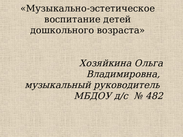 «Музыкально-эстетическое воспитание детей дошкольного возраста»   Хозяйкина Ольга Владимировна, музыкальный руководитель МБДОУ д/с № 482 