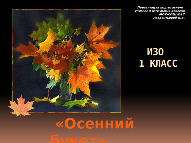 Презентация подготовлена учителем начальных классов МОУ-СОШ №17 Лаврентьевой Н.В. ИЗО  1 КЛАСС     «Осенний букет» 