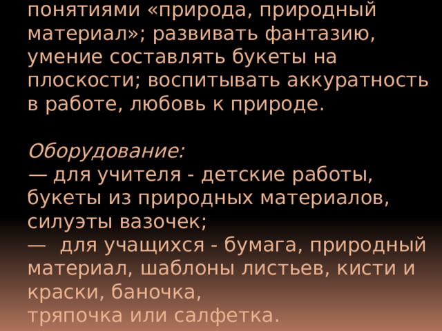 Ц ели и задачи: познакомить с понятиями «природа, природ­ный материал»; развивать фантазию, умение составлять буке­ты на плоскости; воспитывать аккуратность в работе, любовь к природе.  Оборудование: — для учителя - детские работы, букеты из природных материалов, силуэты вазочек; — для учащихся - бумага, природный материал, шаблоны листьев, кисти и краски, баночка, тряпочка или салфетка. 